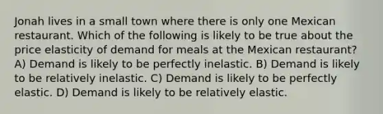 Jonah lives in a small town where there is only one Mexican restaurant. Which of the following is likely to be true about the price elasticity of demand for meals at the Mexican restaurant? A) Demand is likely to be perfectly inelastic. B) Demand is likely to be relatively inelastic. C) Demand is likely to be perfectly elastic. D) Demand is likely to be relatively elastic.