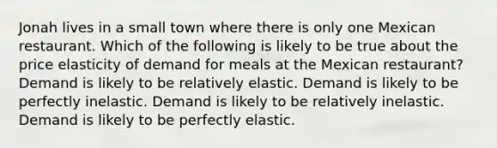 Jonah lives in a small town where there is only one Mexican restaurant. Which of the following is likely to be true about the price elasticity of demand for meals at the Mexican restaurant? Demand is likely to be relatively elastic. Demand is likely to be perfectly inelastic. Demand is likely to be relatively inelastic. Demand is likely to be perfectly elastic.