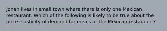 Jonah lives in small town where there is only one Mexican restaurant. Which of the following is likely to be true about the price elasticity of demand for meals at the Mexican restaurant?