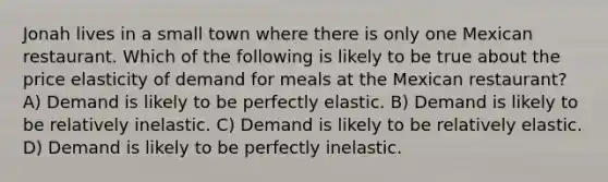 Jonah lives in a small town where there is only one Mexican restaurant. Which of the following is likely to be true about the price elasticity of demand for meals at the Mexican restaurant? A) Demand is likely to be perfectly elastic. B) Demand is likely to be relatively inelastic. C) Demand is likely to be relatively elastic. D) Demand is likely to be perfectly inelastic.