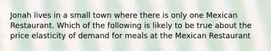 Jonah lives in a small town where there is only one Mexican Restaurant. Which of the following is likely to be true about the price elasticity of demand for meals at the Mexican Restaurant