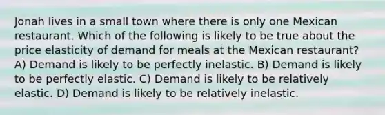 Jonah lives in a small town where there is only one Mexican restaurant. Which of the following is likely to be true about the price elasticity of demand for meals at the Mexican restaurant? A) Demand is likely to be perfectly inelastic. B) Demand is likely to be perfectly elastic. C) Demand is likely to be relatively elastic. D) Demand is likely to be relatively inelastic.