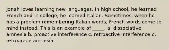 Jonah loves learning new languages. In high-school, he learned French and in college, he learned Italian. Sometimes, when he has a problem remembering Italian words, French words come to mind instead. This is an example of _____. a. dissociative amnesia b. proactive interference c. retroactive interference d. retrograde amnesia