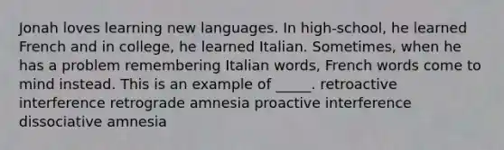 Jonah loves learning new languages. In high-school, he learned French and in college, he learned Italian. Sometimes, when he has a problem remembering Italian words, French words come to mind instead. This is an example of _____.​ ​retroactive interference ​retrograde amnesia ​proactive interference ​dissociative amnesia