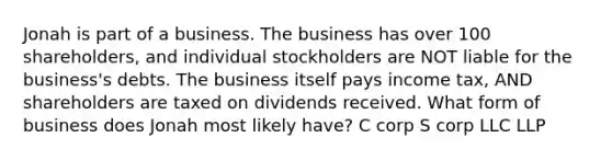 Jonah is part of a business. The business has over 100 shareholders, and individual stockholders are NOT liable for the business's debts. The business itself pays income tax, AND shareholders are taxed on dividends received. What form of business does Jonah most likely have? C corp S corp LLC LLP