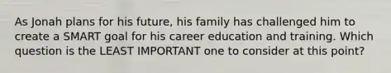 As Jonah plans for his future, his family has challenged him to create a SMART goal for his career education and training. Which question is the LEAST IMPORTANT one to consider at this point?