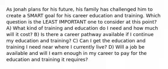 As Jonah plans for his future, his family has challenged him to create a SMART goal for his career education and training. Which question is the LEAST IMPORTANT one to consider at this point? A) What kind of training and education do I need and how much will it cost? B) Is there a career pathway available if I continue my education and training? C) Can I get the education and training I need near where I currently live? D) Will a job be available and will I earn enough in my career to pay for the education and training it requires?