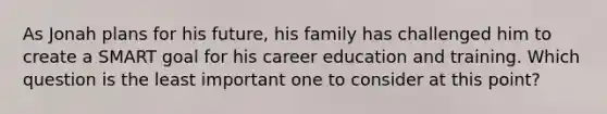 As Jonah plans for his future, his family has challenged him to create a SMART goal for his career education and training. Which question is the least important one to consider at this point?