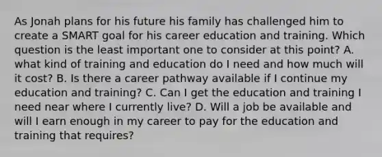 As Jonah plans for his future his family has challenged him to create a SMART goal for his career education and training. Which question is the least important one to consider at this point? A. what kind of training and education do I need and how much will it cost? B. Is there a career pathway available if I continue my education and training? C. Can I get the education and training I need near where I currently live? D. Will a job be available and will I earn enough in my career to pay for the education and training that requires?