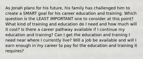 As Jonah plans for his future, his family has challenged him to create a SMART goal for his career education and training. Which question is the LEAST IMPORTANT one to consider at this point? What kind of training and education do I need and how much will it cost? Is there a career pathway available if I continue my education and training? Can I get the education and training I need near where I currently live? Will a job be available and will I earn enough in my career to pay for the education and training it requires?