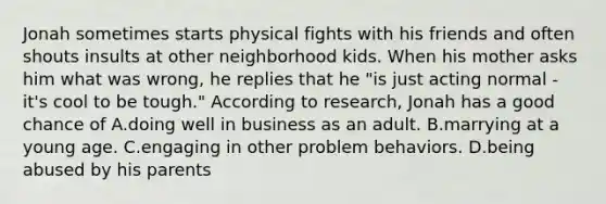 Jonah sometimes starts physical fights with his friends and often shouts insults at other neighborhood kids. When his mother asks him what was wrong, he replies that he "is just acting normal - it's cool to be tough." According to research, Jonah has a good chance of A.doing well in business as an adult. B.marrying at a young age. C.engaging in other problem behaviors. D.being abused by his parents