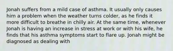 Jonah suffers from a mild case of asthma. It usually only causes him a problem when the weather turns colder, as he finds it more difficult to breathe in chilly air. At the same time, whenever Jonah is having an increase in stress at work or with his wife, he finds that his asthma symptoms start to flare up. Jonah might be diagnosed as dealing with