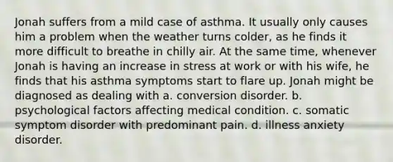 Jonah suffers from a mild case of asthma. It usually only causes him a problem when the weather turns colder, as he finds it more difficult to breathe in chilly air. At the same time, whenever Jonah is having an increase in stress at work or with his wife, he finds that his asthma symptoms start to flare up. Jonah might be diagnosed as dealing with a. conversion disorder. b. psychological factors affecting medical condition. c. somatic symptom disorder with predominant pain. d. illness anxiety disorder.