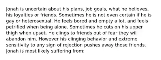 Jonah is uncertain about his plans, job goals, what he believes, his loyalties or friends. Sometimes he is not even certain if he is gay or heterosexual. He feels bored and empty a lot, and feels petrified when being alone. Sometimes he cuts on his upper thigh when upset. He clings to friends out of fear they will abandon him. However his clinging behavior and extreme sensitivity to any sign of rejection pushes away those friends. Jonah is most likely suffering from: