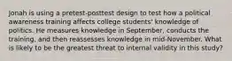 Jonah is using a pretest-posttest design to test how a political awareness training affects college students' knowledge of politics. He measures knowledge in September, conducts the training, and then reassesses knowledge in mid-November. What is likely to be the greatest threat to internal validity in this study?