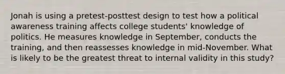 Jonah is using a pretest-posttest design to test how a political awareness training affects college students' knowledge of politics. He measures knowledge in September, conducts the training, and then reassesses knowledge in mid-November. What is likely to be the greatest threat to internal validity in this study?