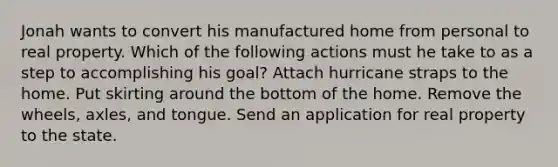 Jonah wants to convert his manufactured home from personal to real property. Which of the following actions must he take to as a step to accomplishing his goal? Attach hurricane straps to the home. Put skirting around the bottom of the home. Remove the wheels, axles, and tongue. Send an application for real property to the state.