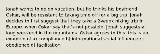 Jonah wants to go on vacation, but he thinks his boyfriend, Oskar, will be resistant to taking time off for a big trip. Jonah decides to first suggest that they take a 2-week hiking trip in Europe. when Oskar say that's not possible, Jonah suggests a long weekend in the mountains. Oskar agrees to this. this is an example of a) compliance b) informational social influence c) obedience d) facilitation