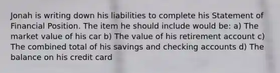 Jonah is writing down his liabilities to complete his Statement of Financial Position. The item he should include would be: a) The market value of his car b) The value of his retirement account c) The combined total of his savings and checking accounts d) The balance on his credit card