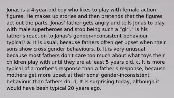 Jonas is a 4-year-old boy who likes to play with female action figures. He makes up stories and then pretends that the figures act out the parts. Jonas' father gets angry and tells Jonas to play with male superheroes and stop being such a "girl." Is his father's reaction to Jonas's gender-inconsistent behaviour typical? a. It is usual, because fathers often get upset when their sons show cross gender behaviours. b. It is very unusual, because most fathers don't care too much about what toys their children play with until they are at least 5 years old. c. It is more typical of a mother's response than a father's response, because mothers get more upset at their sons' gender-inconsistent behaviour than fathers do. d. It is surprising today, although it would have been typical 20 years ago.