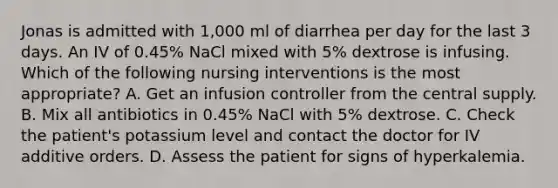 Jonas is admitted with 1,000 ml of diarrhea per day for the last 3 days. An IV of 0.45% NaCl mixed with 5% dextrose is infusing. Which of the following nursing interventions is the most appropriate? A. Get an infusion controller from the central supply. B. Mix all antibiotics in 0.45% NaCl with 5% dextrose. C. Check the patient's potassium level and contact the doctor for IV additive orders. D. Assess the patient for signs of hyperkalemia.