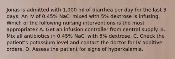 Jonas is admitted with 1,000 ml of diarrhea per day for the last 3 days. An IV of 0.45% NaCl mixed with 5% dextrose is infusing. Which of the following nursing interventions is the most appropriate? A. Get an infusion controller from central supply. B. Mix all antibiotics in 0.45% NaCl with 5% dextrose. C. Check the patient's potassium level and contact the doctor for IV additive orders. D. Assess the patient for signs of hyperkalemia.