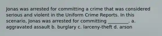 Jonas was arrested for committing a crime that was considered serious and violent in the Uniform Crime Reports. In this scenario, Jonas was arrested for committing _________. a. aggravated assault b. burglary c. larceny-theft d. arson