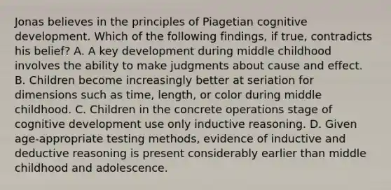 Jonas believes in the principles of Piagetian cognitive development. Which of the following findings, if true, contradicts his belief? A. A key development during middle childhood involves the ability to make judgments about cause and effect. B. Children become increasingly better at seriation for dimensions such as time, length, or color during middle childhood. C. Children in the concrete operations stage of cognitive development use only inductive reasoning. D. Given age-appropriate testing methods, evidence of inductive and deductive reasoning is present considerably earlier than middle childhood and adolescence.