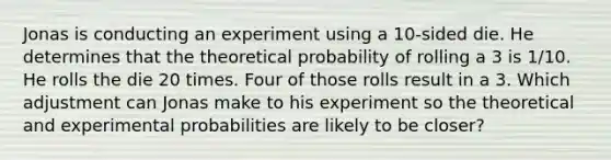 Jonas is conducting an experiment using a 10-sided die. He determines that the theoretical probability of rolling a 3 is 1/10. He rolls the die 20 times. Four of those rolls result in a 3. Which adjustment can Jonas make to his experiment so the theoretical and experimental probabilities are likely to be closer?