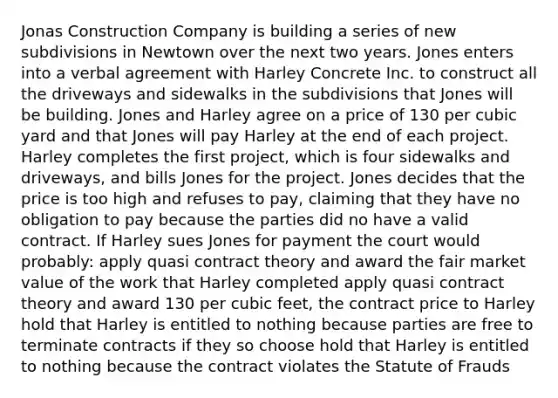 Jonas Construction Company is building a series of new subdivisions in Newtown over the next two years. Jones enters into a verbal agreement with Harley Concrete Inc. to construct all the driveways and sidewalks in the subdivisions that Jones will be building. Jones and Harley agree on a price of 130 per cubic yard and that Jones will pay Harley at the end of each project. Harley completes the first project, which is four sidewalks and driveways, and bills Jones for the project. Jones decides that the price is too high and refuses to pay, claiming that they have no obligation to pay because the parties did no have a valid contract. If Harley sues Jones for payment the court would probably: apply quasi contract theory and award the fair market value of the work that Harley completed apply quasi contract theory and award 130 per cubic feet, the contract price to Harley hold that Harley is entitled to nothing because parties are free to terminate contracts if they so choose hold that Harley is entitled to nothing because the contract violates the Statute of Frauds