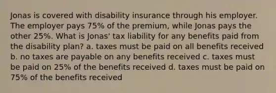 Jonas is covered with disability insurance through his employer. The employer pays 75% of the premium, while Jonas pays the other 25%. What is Jonas' tax liability for any benefits paid from the disability plan? a. taxes must be paid on all benefits received b. no taxes are payable on any benefits received c. taxes must be paid on 25% of the benefits received d. taxes must be paid on 75% of the benefits received