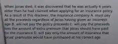 When Jonas died, it was discovered that he was actually 6 years older than he had claimed when applying for an insurance policy. As a result of this discover, the insurance company A. must pay all the proceeds regardless of Jonas having given an incorrect age B. will not pay the policy proceeds C. will pay the proceeds less the amount of extra premium that Jonas should have paid for the insurance D. will pay only the amount of insurance that Jonas' premiums would have purchased at his correct age