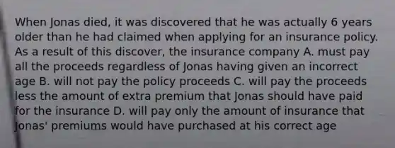 When Jonas died, it was discovered that he was actually 6 years older than he had claimed when applying for an insurance policy. As a result of this discover, the insurance company A. must pay all the proceeds regardless of Jonas having given an incorrect age B. will not pay the policy proceeds C. will pay the proceeds less the amount of extra premium that Jonas should have paid for the insurance D. will pay only the amount of insurance that Jonas' premiums would have purchased at his correct age