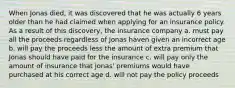 When Jonas died, it was discovered that he was actually 6 years older than he had claimed when applying for an insurance policy. As a result of this discovery, the insurance company a. must pay all the proceeds regardless of Jonas haven given an incorrect age b. will pay the proceeds less the amount of extra premium that Jonas should have paid for the insurance c. will pay only the amount of insurance that Jonas' premiums would have purchased at his correct age d. will not pay the policy proceeds