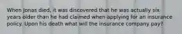 When Jonas died, it was discovered that he was actually six years older than he had claimed when applying for an insurance policy. Upon his death what will the insurance company pay?