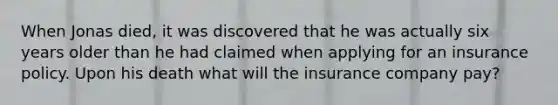 When Jonas died, it was discovered that he was actually six years older than he had claimed when applying for an insurance policy. Upon his death what will the insurance company pay?