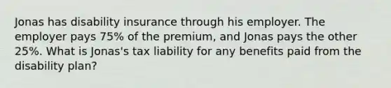 Jonas has disability insurance through his employer. The employer pays 75% of the premium, and Jonas pays the other 25%. What is Jonas's tax liability for any benefits paid from the disability plan?