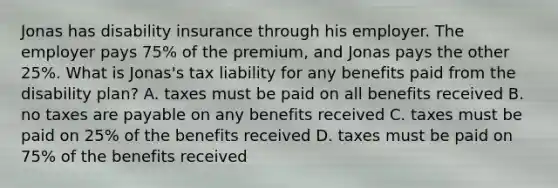 Jonas has disability insurance through his employer. The employer pays 75% of the premium, and Jonas pays the other 25%. What is Jonas's tax liability for any benefits paid from the disability plan? A. taxes must be paid on all benefits received B. no taxes are payable on any benefits received C. taxes must be paid on 25% of the benefits received D. taxes must be paid on 75% of the benefits received