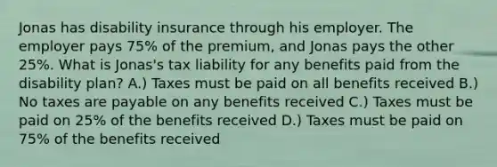 Jonas has disability insurance through his employer. The employer pays 75% of the premium, and Jonas pays the other 25%. What is Jonas's tax liability for any benefits paid from the disability plan? A.) Taxes must be paid on all benefits received B.) No taxes are payable on any benefits received C.) Taxes must be paid on 25% of the benefits received D.) Taxes must be paid on 75% of the benefits received