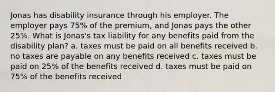 Jonas has disability insurance through his employer. The employer pays 75% of the premium, and Jonas pays the other 25%. What is Jonas's tax liability for any benefits paid from the disability plan? a. taxes must be paid on all benefits received b. no taxes are payable on any benefits received c. taxes must be paid on 25% of the benefits received d. taxes must be paid on 75% of the benefits received