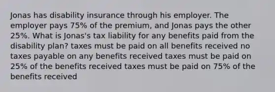 Jonas has disability insurance through his employer. The employer pays 75% of the premium, and Jonas pays the other 25%. What is Jonas's tax liability for any benefits paid from the disability plan? taxes must be paid on all benefits received no taxes payable on any benefits received taxes must be paid on 25% of the benefits received taxes must be paid on 75% of the benefits received