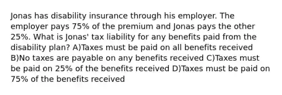 Jonas has disability insurance through his employer. The employer pays 75% of the premium and Jonas pays the other 25%. What is Jonas' tax liability for any benefits paid from the disability plan? A)Taxes must be paid on all benefits received B)No taxes are payable on any benefits received C)Taxes must be paid on 25% of the benefits received D)Taxes must be paid on 75% of the benefits received