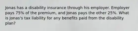 Jonas has a disability insurance through his employer. Employer pays 75% of the premium, and Jonas pays the other 25%. What is Jonas's tax liability for any benefits paid from the disability plan?