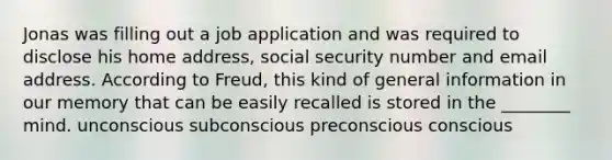 Jonas was filling out a job application and was required to disclose his home address, social security number and email address. According to Freud, this kind of general information in our memory that can be easily recalled is stored in the ________ mind. unconscious subconscious preconscious conscious