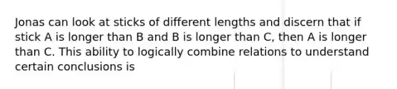 Jonas can look at sticks of different lengths and discern that if stick A is longer than B and B is longer than C, then A is longer than C. This ability to logically combine relations to understand certain conclusions is