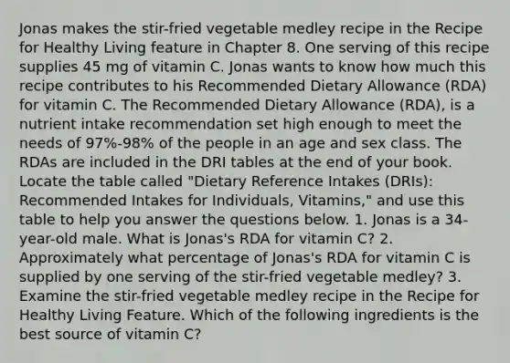 Jonas makes the stir-fried vegetable medley recipe in the Recipe for Healthy Living feature in Chapter 8. One serving of this recipe supplies 45 mg of vitamin C. Jonas wants to know how much this recipe contributes to his Recommended Dietary Allowance (RDA) for vitamin C. The Recommended Dietary Allowance (RDA), is a nutrient intake recommendation set high enough to meet the needs of 97%-98% of the people in an age and sex class. The RDAs are included in the DRI tables at the end of your book. Locate the table called "Dietary Reference Intakes (DRIs): Recommended Intakes for Individuals, Vitamins," and use this table to help you answer the questions below. 1. Jonas is a 34-year-old male. What is Jonas's RDA for vitamin C? 2. Approximately what percentage of Jonas's RDA for vitamin C is supplied by one serving of the stir-fried vegetable medley? 3. Examine the stir-fried vegetable medley recipe in the Recipe for Healthy Living Feature. Which of the following ingredients is the best source of vitamin C?