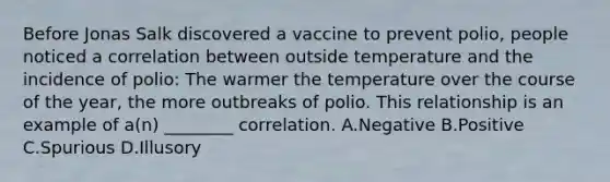 Before Jonas Salk discovered a vaccine to prevent polio, people noticed a correlation between outside temperature and the incidence of polio: The warmer the temperature over the course of the year, the more outbreaks of polio. This relationship is an example of a(n) ________ correlation. A.Negative B.Positive C.Spurious D.Illusory