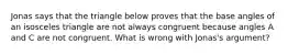 Jonas says that the triangle below proves that the base angles of an isosceles triangle are not always congruent because angles A and C are not congruent. What is wrong with Jonas's argument?