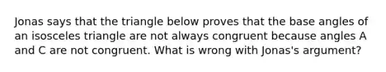 Jonas says that the triangle below proves that the base angles of an isosceles triangle are not always congruent because angles A and C are not congruent. What is wrong with Jonas's argument?