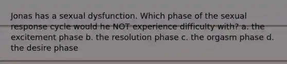 Jonas has a sexual dysfunction. Which phase of the sexual response cycle would he NOT experience difficulty with? a. the excitement phase b. the resolution phase c. the orgasm phase d. the desire phase